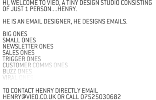 WELCOME TO VIEO THE KENT BASED CREATIVE AGENCY DEDICATED TO EVERYTHING EMAIL.WHETHER YOU WANT TO SEND 5, 5 THOUSAND OR 5 MILLION, ON A MONTHLY, WEEKLY OR DAILY BASIS...WHETHER YOU WANT TO MANAGE YOUR OWN OR HAVE YOUR EMAILS DESIGNED BUILT AND SENT FOR YOU... WE’LL GIVE YOU EXACTLY WHAT YOU WANT, WHEN YOU NEED IT AND WE CAN EVEN DO IT DRESSED AS APES...ITS YOUR CALL. CLICK HERE TO FIND OUT WHY SO MANY BUSINESSES ARE USING VIEO TO CUT THEIR MARKETING COSTS AND INFLATE THIER PROFITS LIKE A FOOTBALLER’S EGO